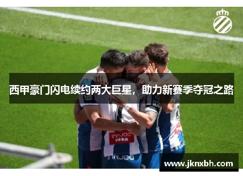 西甲豪门闪电续约两大巨星，助力新赛季夺冠之路